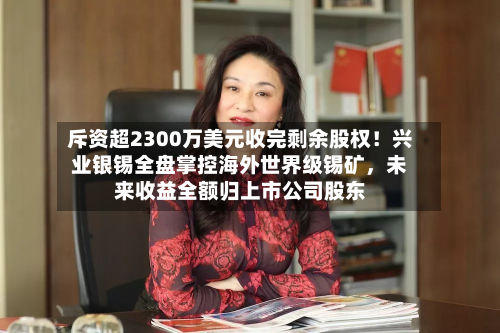 斥资超2300万美元收完剩余股权！兴业银锡全盘掌控海外世界级锡矿，未来收益全额归上市公司股东-第2张图片