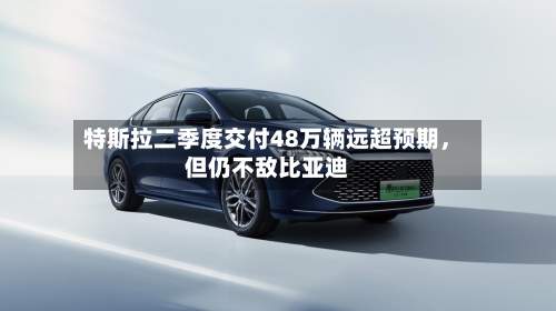 特斯拉二季度交付48万辆远超预期，但仍不敌比亚迪-第3张图片