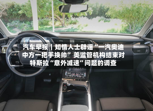 汽车早报｜知情人士辟谣“一汽奥迪中方一把手换帅” 美监管机构结束对特斯拉“意外减速”问题的调查-第2张图片