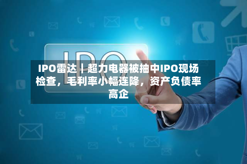 IPO雷达｜超力电器被抽中IPO现场检查，毛利率小幅连降，资产负债率高企-第2张图片