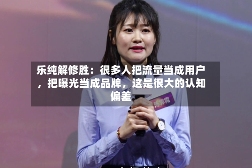 乐纯解修胜：很多人把流量当成用户，把曝光当成品牌	，这是很大的认知偏差-第2张图片