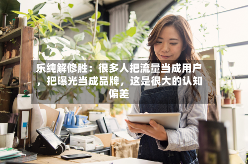 乐纯解修胜：很多人把流量当成用户，把曝光当成品牌，这是很大的认知偏差-第3张图片
