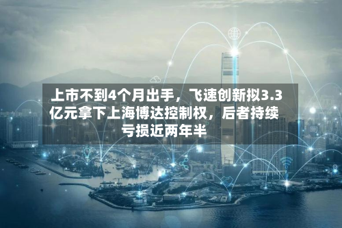 上市不到4个月出手，飞速创新拟3.3亿元拿下上海博达控制权	，后者持续亏损近两年半-第2张图片