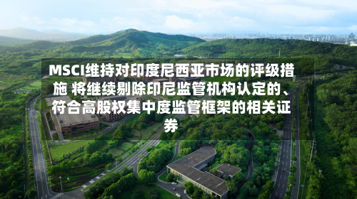 MSCI维持对印度尼西亚市场的评级措施 将继续剔除印尼监管机构认定的、符合高股权集中度监管框架的相关证券-第2张图片