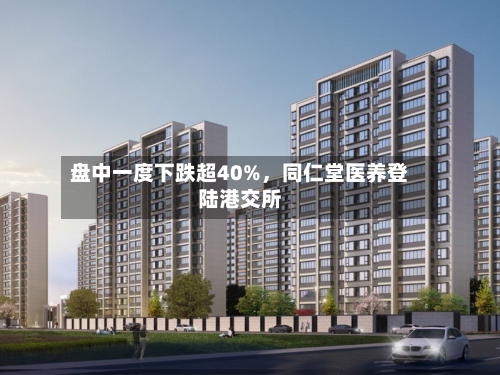 盘中一度下跌超40%，同仁堂医养登陆港交所-第2张图片