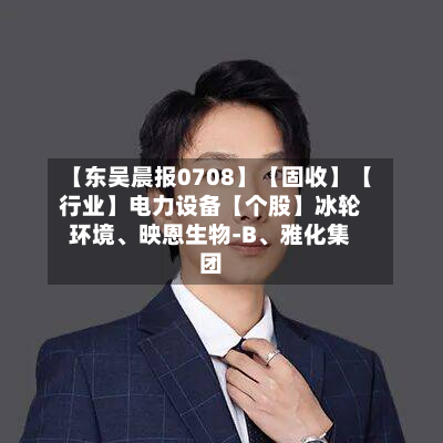 【东吴晨报0708】【固收】【行业】电力设备【个股】冰轮环境	、映恩生物-B、雅化集团-第3张图片