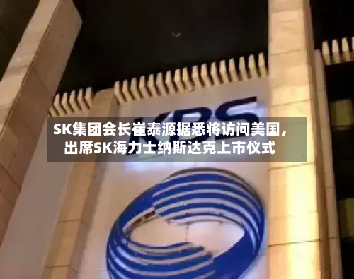 SK集团会长崔泰源据悉将访问美国，出席SK海力士纳斯达克上市仪式-第2张图片