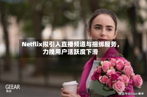 Netflix拟引入直播频道与捆绑服务，力挽用户活跃度下滑-第2张图片
