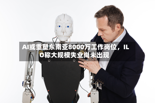AI或重塑东南亚8000万工作岗位，ILO称大规模失业尚未出现-第2张图片