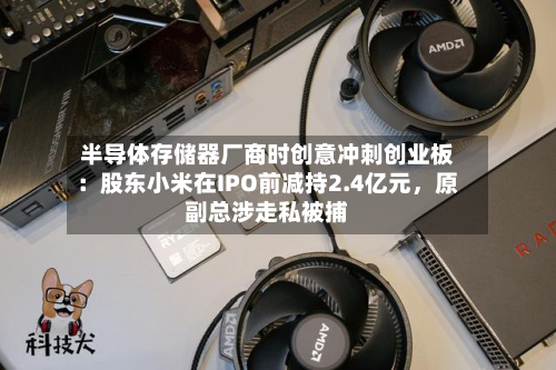 半导体存储器厂商时创意冲刺创业板：股东小米在IPO前减持2.4亿元，原副总涉走私被捕-第2张图片