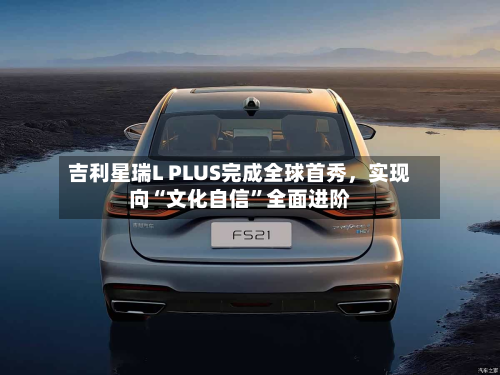 吉利星瑞L PLUS完成全球首秀	，实现向“文化自信	”全面进阶-第3张图片