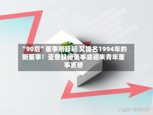 “90后”董事刚辞职 又提名1994年的新董事！亚普股份董事会迎来青年董事更替-第3张图片