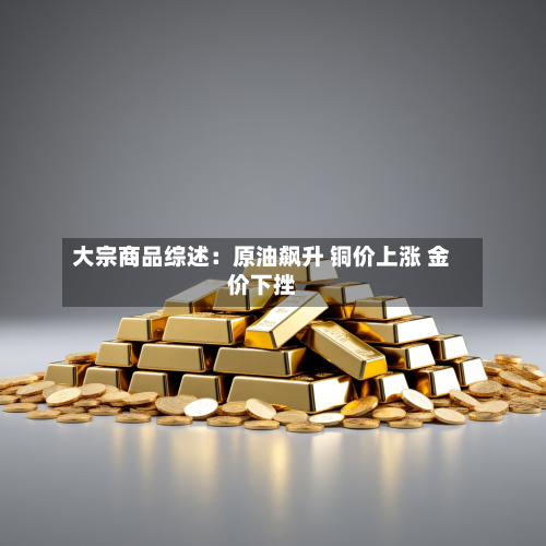 大宗商品综述：原油飙升 铜价上涨 金价下挫-第1张图片