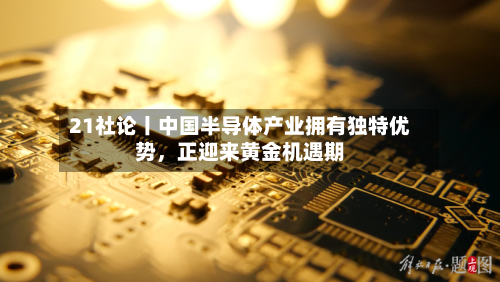 21社论丨中国半导体产业拥有独特优势	，正迎来黄金机遇期-第2张图片