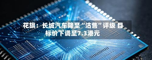 花旗：长城汽车降至“沽售	”评级 目标价下调至7.3港元-第1张图片