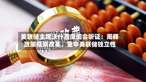 美联储主席沃什首度国会听证：阐释政策框架改革	，重申美联储独立性-第2张图片