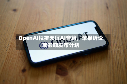 OpenAI拟推无屏AI音箱，苹果诉讼或影响发布计划-第3张图片