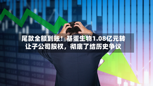 尾款全额到账！基蛋生物1.08亿元转让子公司股权	，彻底了结历史争议-第2张图片