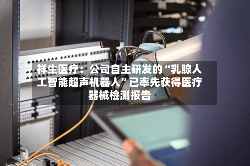 祥生医疗：公司自主研发的“乳腺人工智能超声机器人”已率先获得医疗器械检测报告-第1张图片
