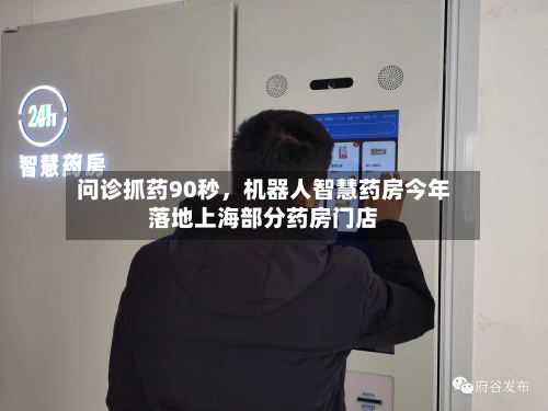 问诊抓药90秒，机器人智慧药房今年落地上海部分药房门店-第3张图片