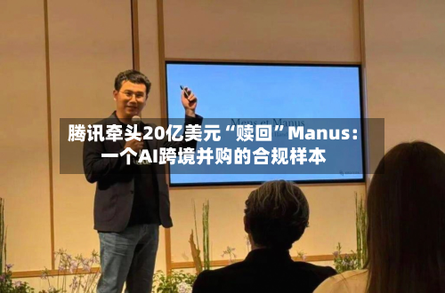 腾讯牵头20亿美元“赎回”Manus：一个AI跨境并购的合规样本-第3张图片