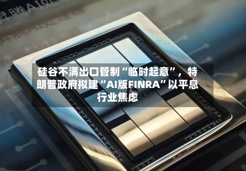 硅谷不满出口管制“临时起意”，特朗普政府拟建“AI版FINRA	”以平息行业焦虑-第3张图片