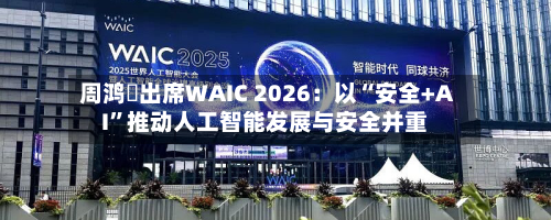 周鸿祎出席WAIC 2026：以“安全+AI”推动人工智能发展与安全并重-第3张图片