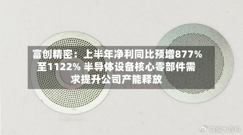 富创精密：上半年净利同比预增877%至1122% 半导体设备核心零部件需求提升公司产能释放