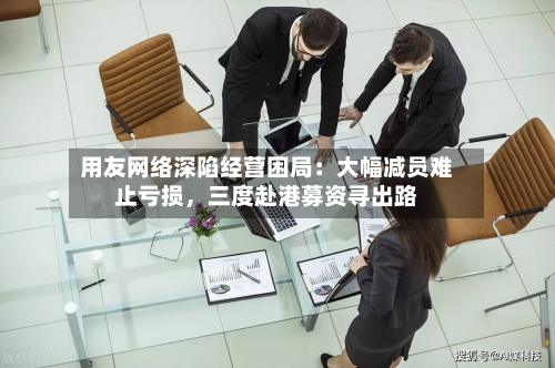 用友网络深陷经营困局：大幅减员难止亏损，三度赴港募资寻出路-第3张图片