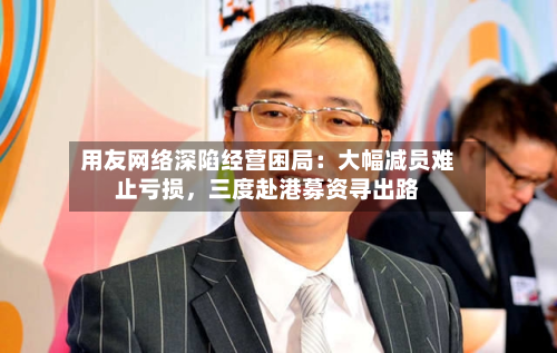 用友网络深陷经营困局：大幅减员难止亏损	，三度赴港募资寻出路-第2张图片