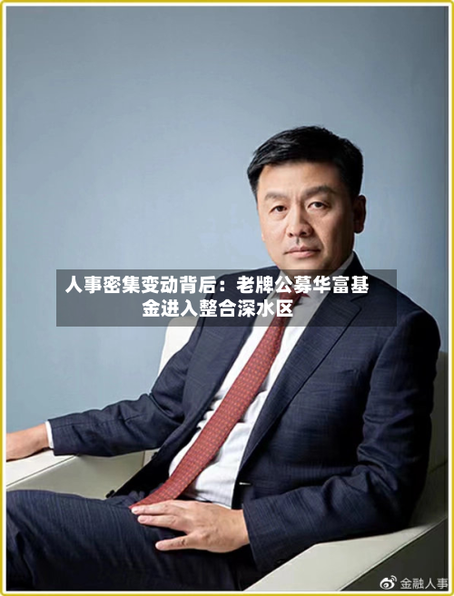人事密集变动背后:老牌公募华富基金进入整合深水区-第1张图片