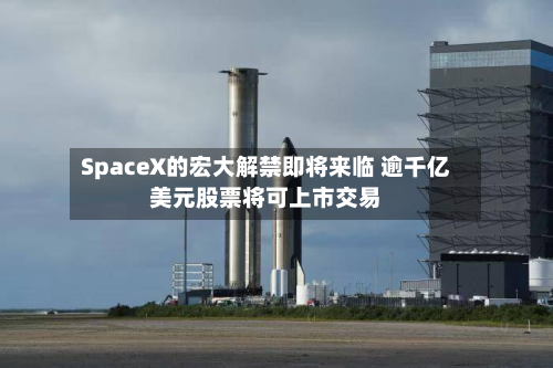 SpaceX的宏大解禁即将来临 逾千亿美元股票将可上市交易-第1张图片