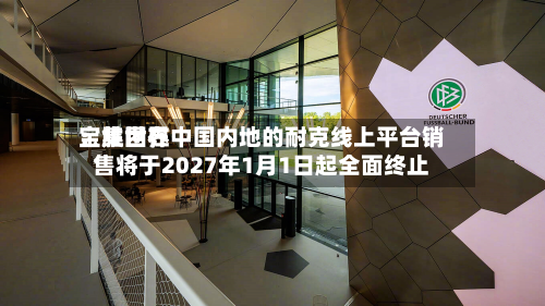 宝胜世界
:集团在中国内地的耐克线上平台销售将于2027年1月1日起全面终止-第2张图片