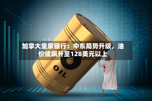 加拿大皇家银行：中东局势升级，油价或飙升至128美元以上-第2张图片