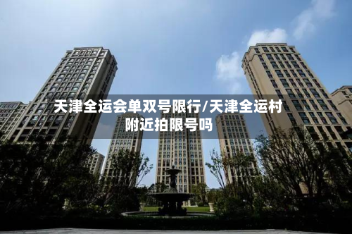 天津全运会单双号限行/天津全运村附近拍限号吗-第1张图片