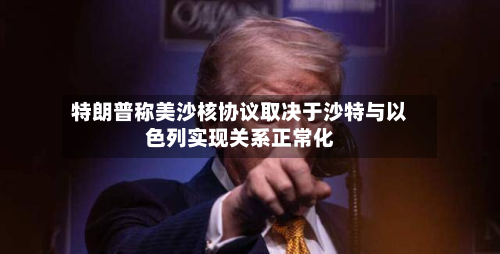 特朗普称美沙核协议取决于沙特与以色列实现关系正常化-第1张图片