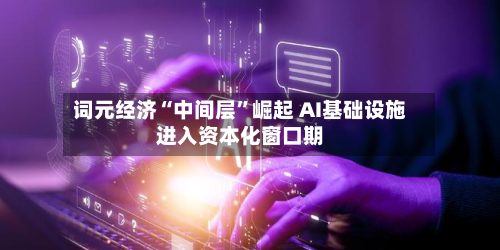 词元经济“中间层”崛起 AI基础设施进入资本化窗口期-第3张图片