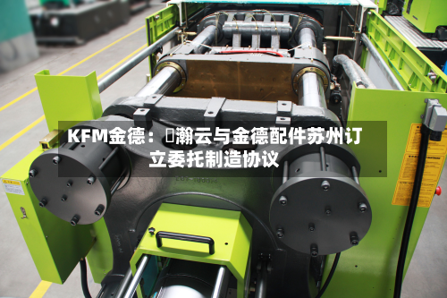 KFM金德:暠瀚云与金德配件苏州订立委托制造协议-第1张图片