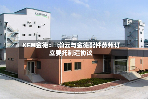 KFM金德:暠瀚云与金德配件苏州订立委托制造协议-第2张图片