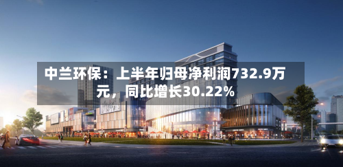 中兰环保：上半年归母净利润732.9万元，同比增长30.22%-第2张图片