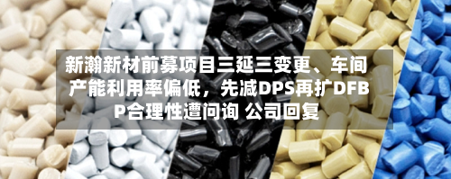 新瀚新材前募项目三延三变更	、车间产能利用率偏低	，先减DPS再扩DFBP合理性遭问询 公司回复-第2张图片