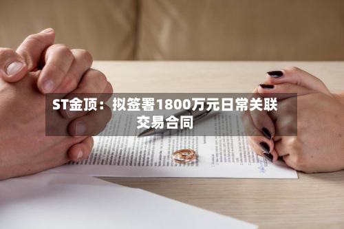 ST金顶:拟签署1800万元日常关联交易合同-第1张图片