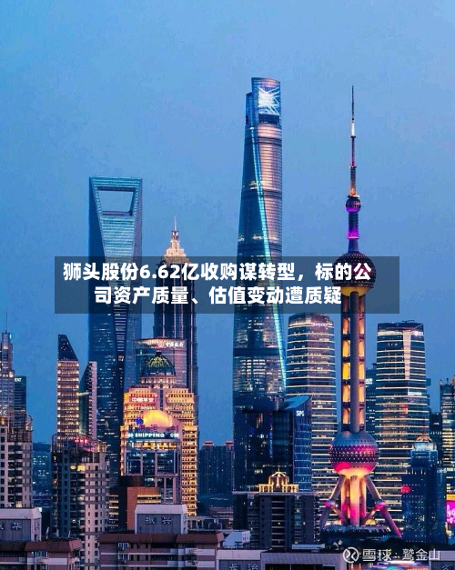 狮头股份6.62亿收购谋转型，标的公司资产质量、估值变动遭质疑