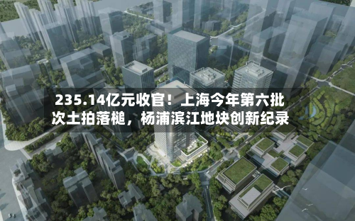 235.14亿元收官！上海今年第六批次土拍落槌，杨浦滨江地块创新纪录-第3张图片