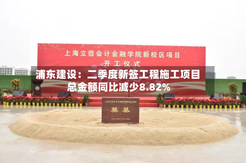 浦东建设:二季度新签工程施工项目总金额同比减少8.82%-第2张图片