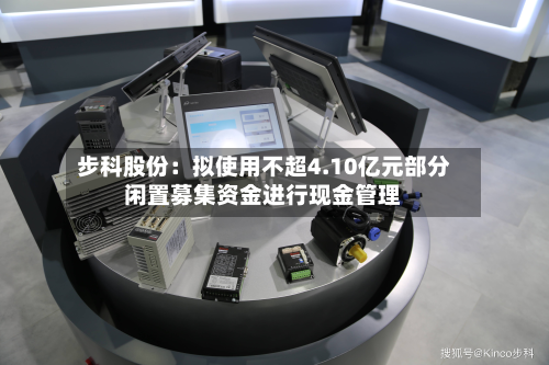 步科股份:拟使用不超4.10亿元部分闲置募集资金进行现金管理-第2张图片