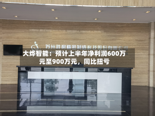 大烨智能：预计上半年净利润600万元至900万元，同比扭亏-第3张图片