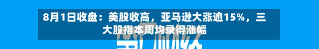 8月1日收盘：美股收高，亚马逊大涨逾15%，三大股指本周均录得涨幅-第3张图片