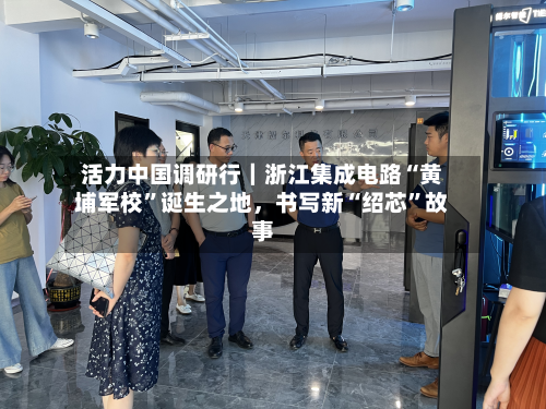 活力中国调研行｜浙江集成电路“黄埔军校”诞生之地，书写新“绍芯	”故事-第3张图片