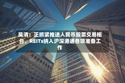 吴清：正抓紧推进人民币股票交易柜台、REITs纳入沪深港通各项准备工作-第2张图片